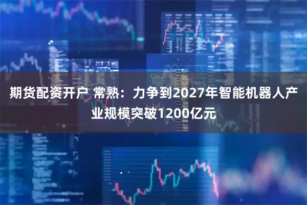 期货配资开户 常熟：力争到2027年智能机器人产业规模突破1200亿元