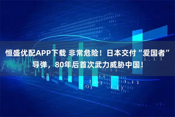 恒盛优配APP下载 非常危险！日本交付“爱国者”导弹，80年后首次武力威胁中国！