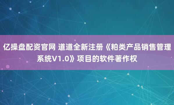 亿操盘配资官网 道道全新注册《粕类产品销售管理系统V1.0》项目的软件著作权