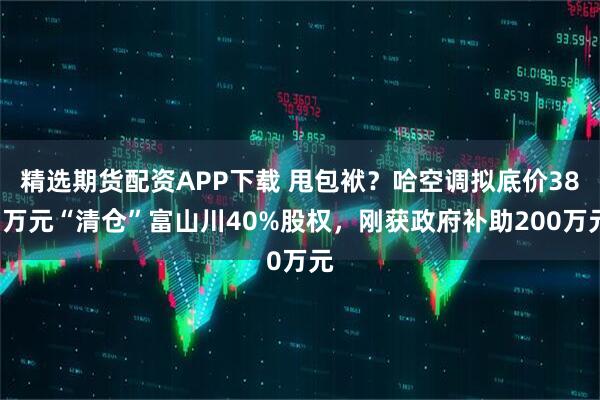 精选期货配资APP下载 甩包袱?哈空调拟底价381万元“清仓”富山川40%股权,刚获政府补助200万元