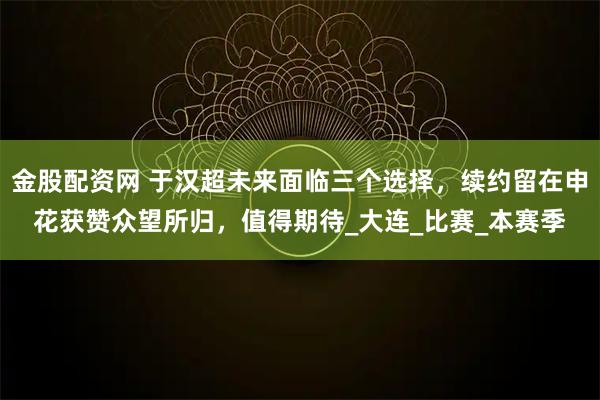 金股配资网 于汉超未来面临三个选择,续约留在申花获赞众望所归,值得期待_大连_比赛_本赛季