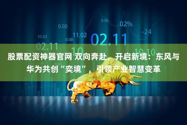 股票配资神器官网 双向奔赴,开启新境:东风与华为共创“奕境”,引领产业智慧变革