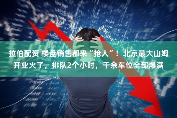 拉伯配资 楼盘销售都来“抢人”!北京最大山姆开业火了,排队2个小时,千余车位全部爆满