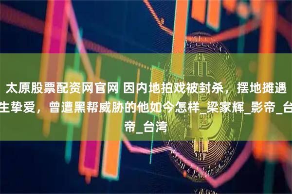 太原股票配资网官网 因内地拍戏被封杀,摆地摊遇一生挚爱,曾遭黑帮威胁的他如今怎样_梁家辉_影帝_台湾