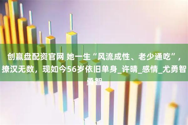 创赢盘配资官网 她一生“风流成性、老少通吃”,撩汉无数,现如今56岁依旧单身_许晴_感情_尤勇智