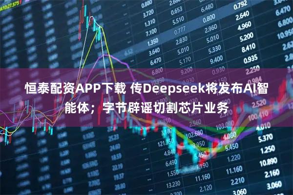 恒泰配资APP下载 传Deepseek将发布AI智能体;字节辟谣切割芯片业务