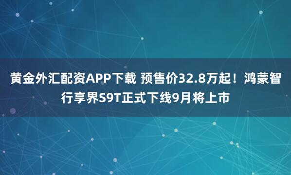 黄金外汇配资APP下载 预售价32.8万起!鸿蒙智行享界S9T正式下线9月将上市