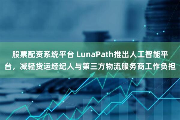 股票配资系统平台 LunaPath推出人工智能平台,减轻货运经纪人与第三方物流服务商工作负担