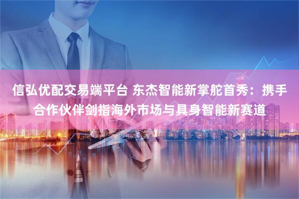 信弘优配交易端平台 东杰智能新掌舵首秀:携手合作伙伴剑指海外市场与具身智能新赛道