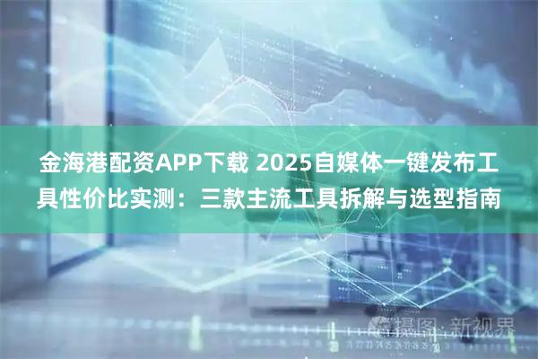 金海港配资APP下载 2025自媒体一键发布工具性价比实测:三款主流工具拆解与选型指南