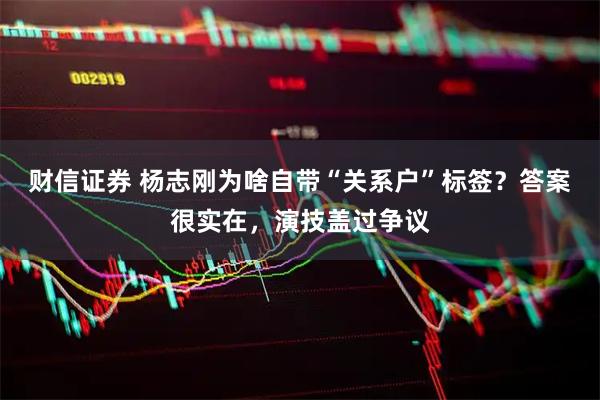 财信证券 杨志刚为啥自带“关系户”标签？答案很实在，演技盖过争议