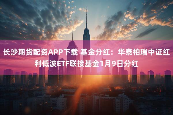 长沙期货配资APP下载 基金分红:华泰柏瑞中证红利低波ETF联接基金1月9日分红