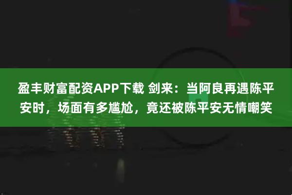 盈丰财富配资APP下载 剑来：当阿良再遇陈平安时，场面有多尴尬，竟还被陈平安无情嘲笑