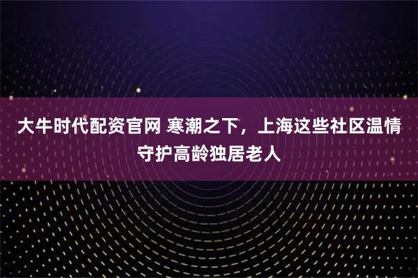 大牛时代配资官网 寒潮之下，上海这些社区温情守护高龄独居老人