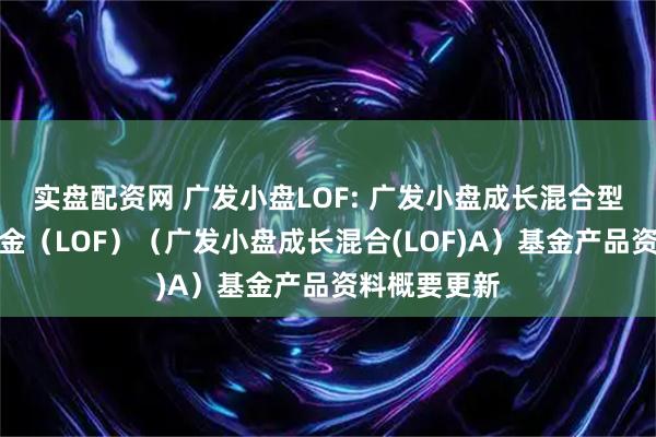 实盘配资网 广发小盘LOF: 广发小盘成长混合型证券投资基金（LOF）（广发小盘成长混合(LOF)A）基金产品资料概要更新
