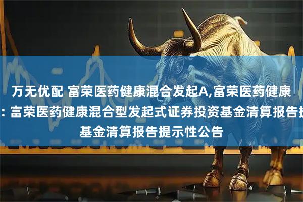 万无优配 富荣医药健康混合发起A,富荣医药健康混合发起C: 富荣医药健康混合型发起式证券投资基金清算报告提示性公告