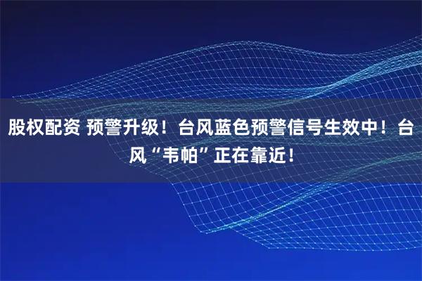 股权配资 预警升级！台风蓝色预警信号生效中！台风“韦帕”正在靠近！