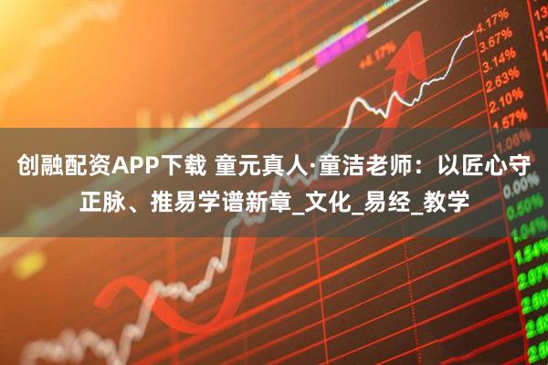 创融配资APP下载 童元真人·童洁老师：以匠心守正脉、推易学谱新章_文化_易经_教学