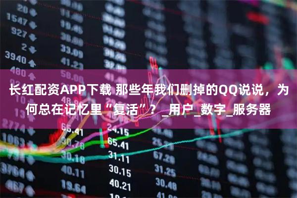 长红配资APP下载 那些年我们删掉的QQ说说，为何总在记忆里“复活”？_用户_数字_服务器