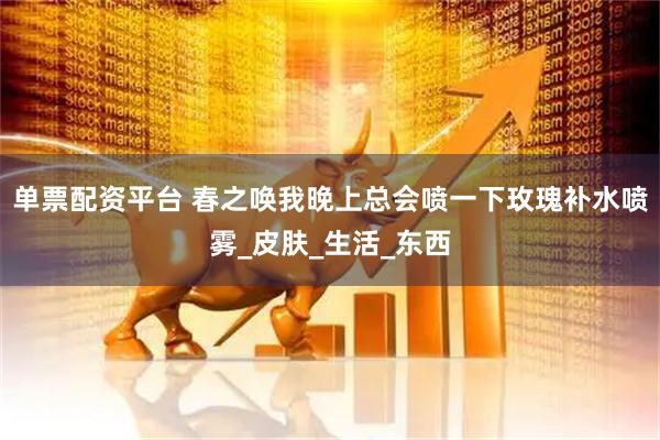 单票配资平台 春之唤我晚上总会喷一下玫瑰补水喷雾_皮肤_生活_东西