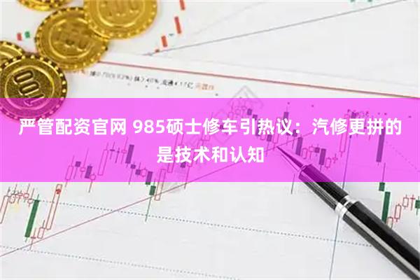 严管配资官网 985硕士修车引热议:汽修更拼的是技术和认知