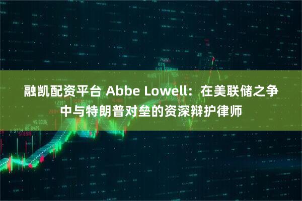 融凯配资平台 Abbe Lowell:在美联储之争中与特朗普对垒的资深辩护律师
