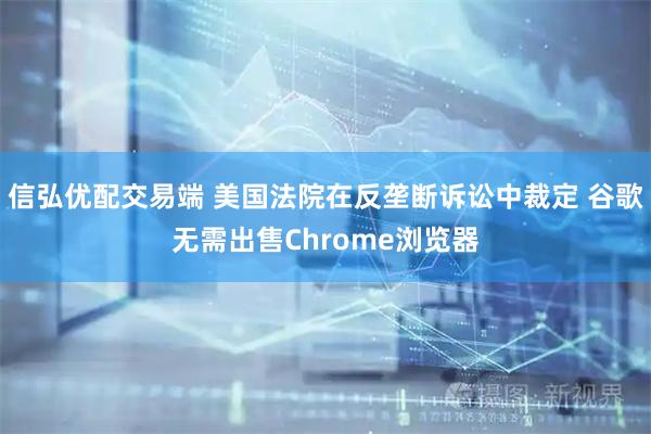 信弘优配交易端 美国法院在反垄断诉讼中裁定 谷歌无需出售Chrome浏览器