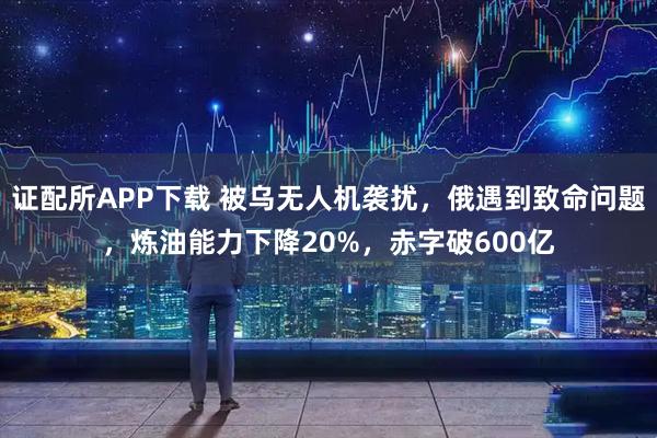 证配所APP下载 被乌无人机袭扰，俄遇到致命问题，炼油能力下降20%，赤字破600亿